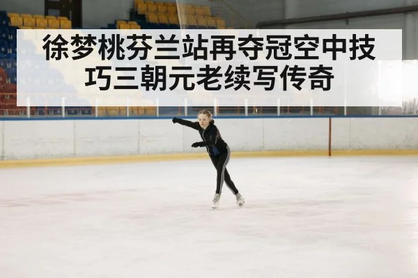 徐梦桃芬兰站再夺冠空中技巧三朝元老续写传奇